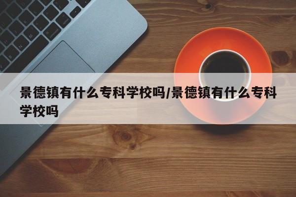 景德镇有什么专科学校吗/景德镇有什么专科学校吗