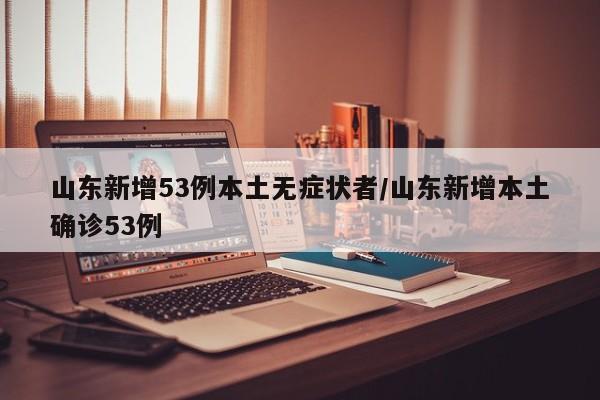 山东新增53例本土无症状者/山东新增本土确诊53例