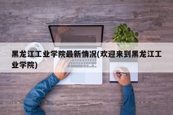 黑龙江工业学院最新情况(欢迎来到黑龙江工业学院)