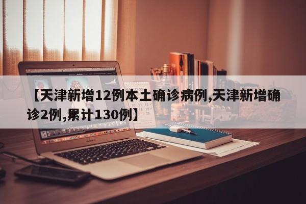 【天津新增12例本土确诊病例,天津新增确诊2例,累计130例】