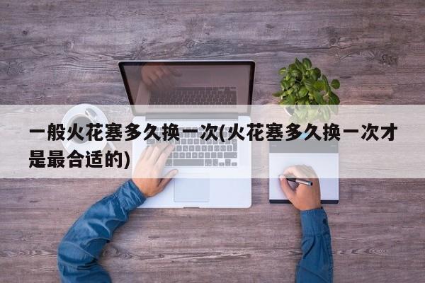 一般火花塞多久换一次(火花塞多久换一次才是最合适的)