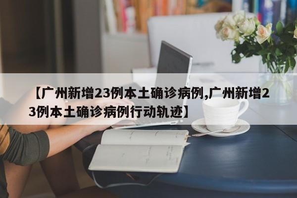 【广州新增23例本土确诊病例,广州新增23例本土确诊病例行动轨迹】