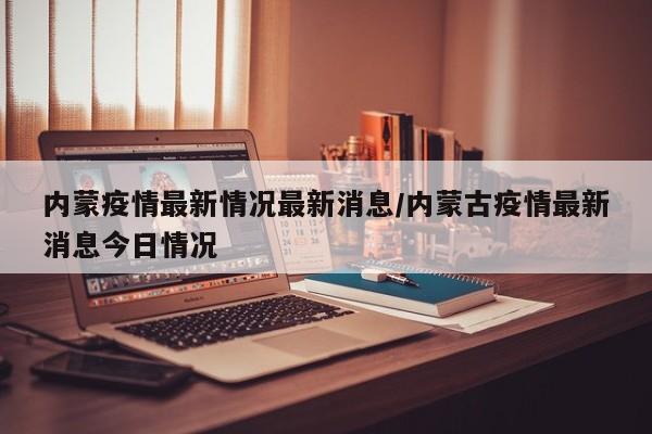 内蒙疫情最新情况最新消息/内蒙古疫情最新消息今日情况