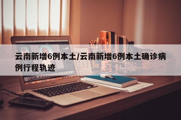 云南新增6例本土/云南新增6例本土确诊病例行程轨迹