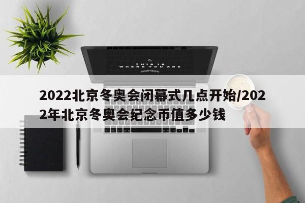 2022北京冬奥会闭幕式几点开始/2022年北京冬奥会纪念币值多少钱