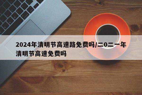 2024年清明节高速路免费吗/二0二一年清明节高速免费吗
