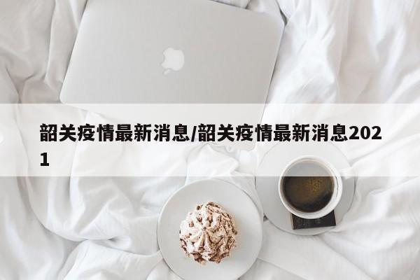 韶关疫情最新消息/韶关疫情最新消息2021