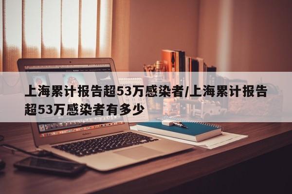 上海累计报告超53万感染者/上海累计报告超53万感染者有多少