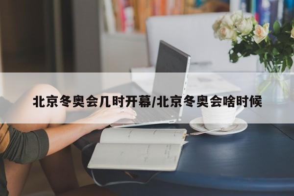 北京冬奥会几时开幕/北京冬奥会啥时候