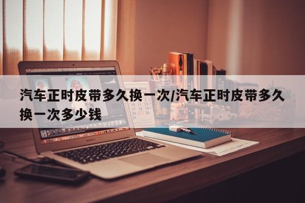 汽车正时皮带多久换一次/汽车正时皮带多久换一次多少钱