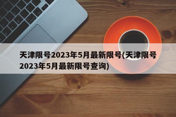 天津限号2023年5月最新限号(天津限号2023年5月最新限号查询)