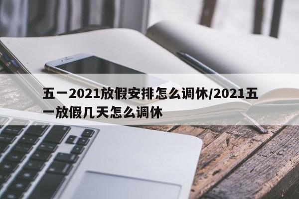 五一2021放假安排怎么调休/2021五一放假几天怎么调休