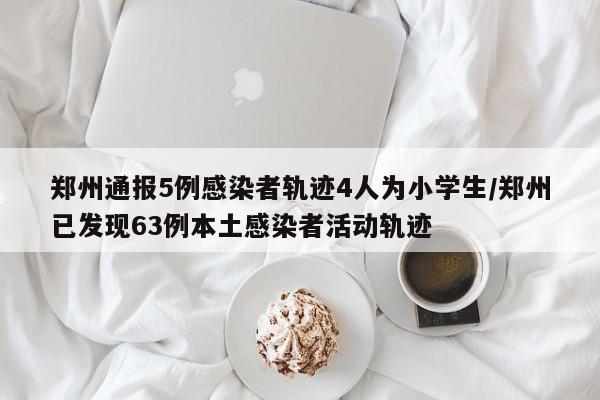 郑州通报5例感染者轨迹4人为小学生/郑州已发现63例本土感染者活动轨迹
