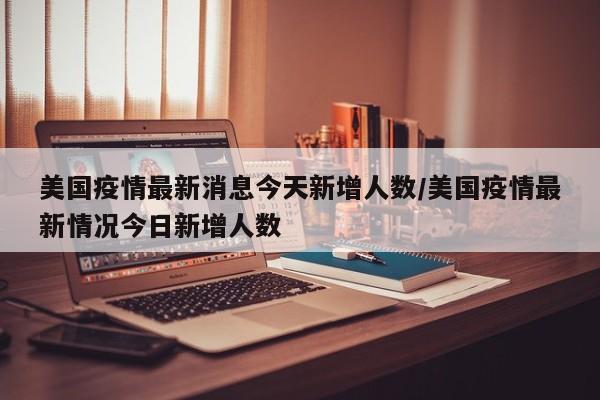 美国疫情最新消息今天新增人数/美国疫情最新情况今日新增人数