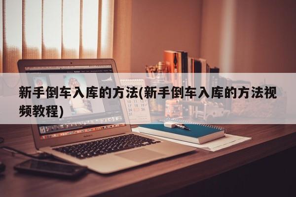 新手倒车入库的方法(新手倒车入库的方法视频教程)