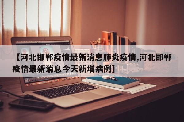 【河北邯郸疫情最新消息肺炎疫情,河北邯郸疫情最新消息今天新增病例】