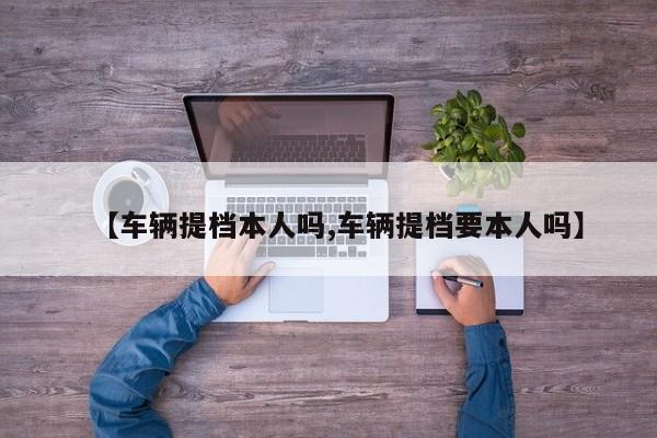 【车辆提档本人吗,车辆提档要本人吗】