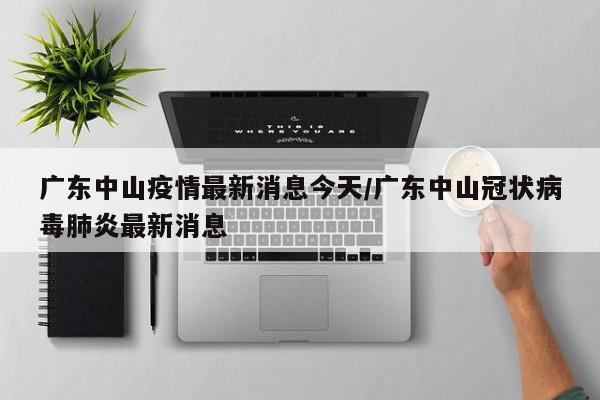 广东中山疫情最新消息今天/广东中山冠状病毒肺炎最新消息