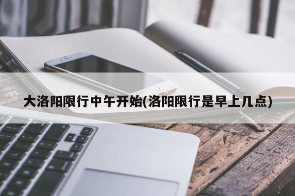 大洛阳限行中午开始(洛阳限行是早上几点)