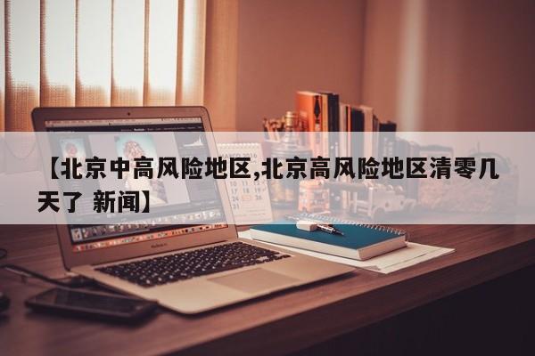 【北京中高风险地区,北京高风险地区清零几天了 新闻】