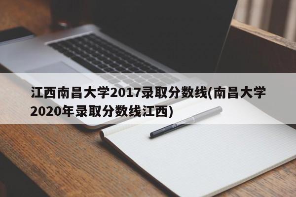 江西南昌大学2017录取分数线(南昌大学2020年录取分数线江西)