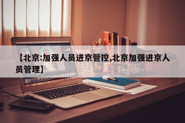 【北京:加强人员进京管控,北京加强进京人员管理】