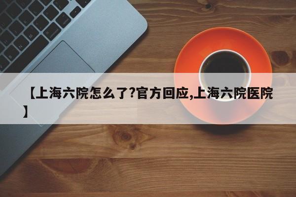 【上海六院怎么了?官方回应,上海六院医院】