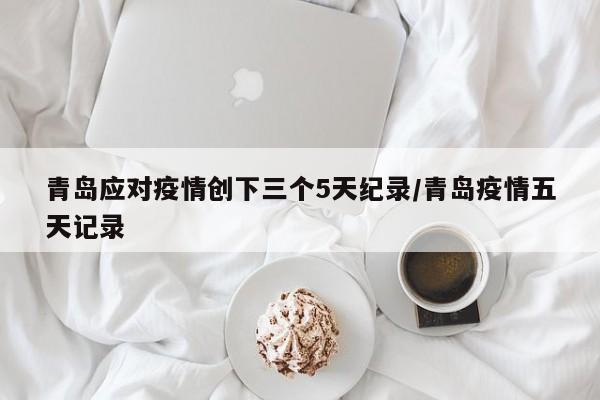 青岛应对疫情创下三个5天纪录/青岛疫情五天记录