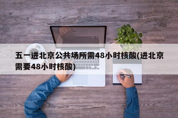 五一进北京公共场所需48小时核酸(进北京需要48小时核酸)