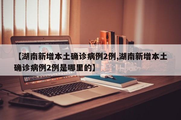 【湖南新增本土确诊病例2例,湖南新增本土确诊病例2例是哪里的】