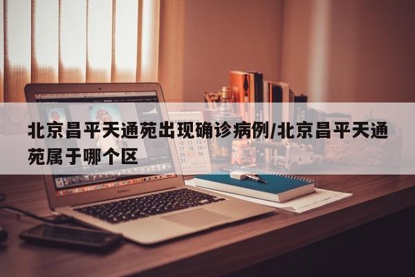 北京昌平天通苑出现确诊病例/北京昌平天通苑属于哪个区