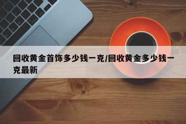 回收黄金首饰多少钱一克/回收黄金多少钱一克最新