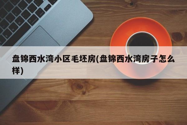 盘锦西水湾小区毛坯房(盘锦西水湾房子怎么样)