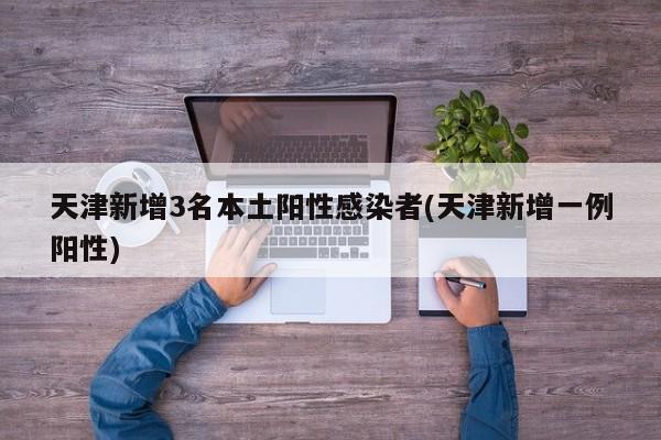 天津新增3名本土阳性感染者(天津新增一例阳性)