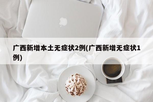 广西新增本土无症状2例(广西新增无症状1例)