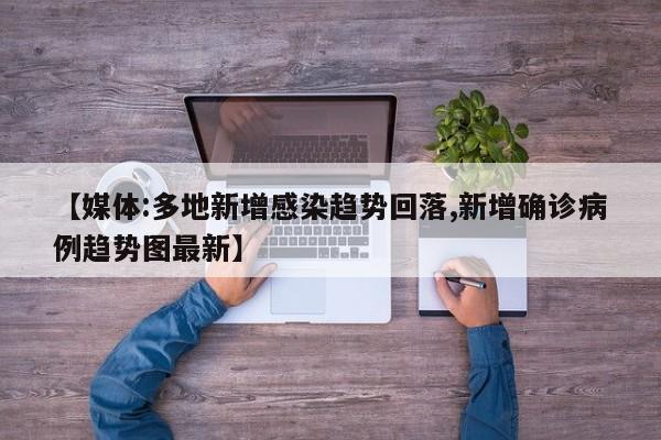【媒体:多地新增感染趋势回落,新增确诊病例趋势图最新】