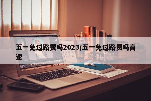 五一免过路费吗2023/五一免过路费吗高速