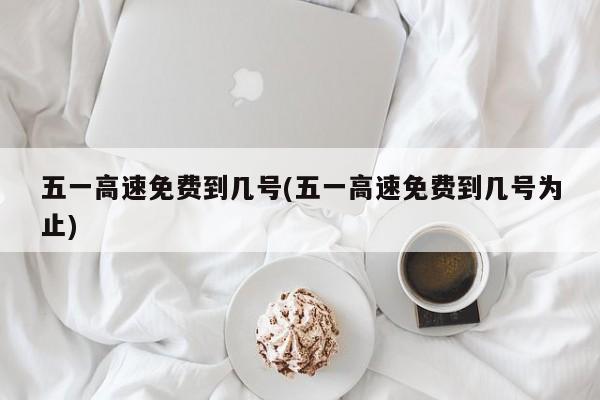 五一高速免费到几号(五一高速免费到几号为止)