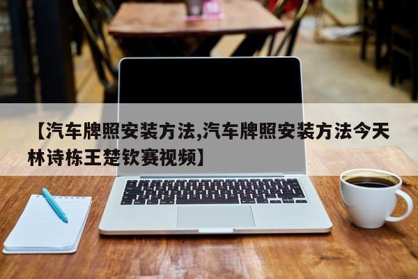 【汽车牌照安装方法,汽车牌照安装方法今天林诗栋王楚钦赛视频】