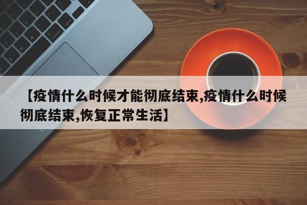 【疫情什么时候才能彻底结束,疫情什么时候彻底结束,恢复正常生活】