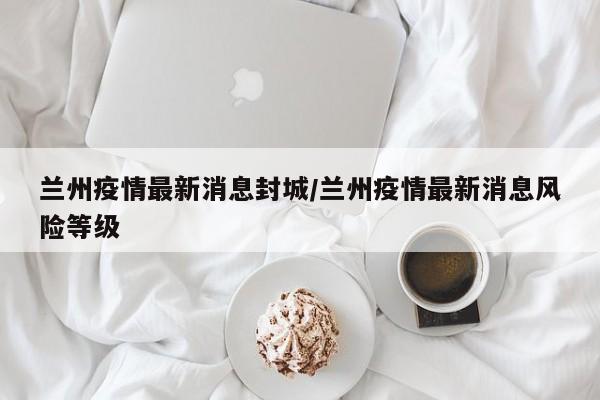 兰州疫情最新消息封城/兰州疫情最新消息风险等级
