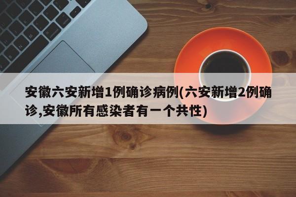 安徽六安新增1例确诊病例(六安新增2例确诊,安徽所有感染者有一个共性)