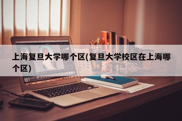 上海复旦大学哪个区(复旦大学校区在上海哪个区)