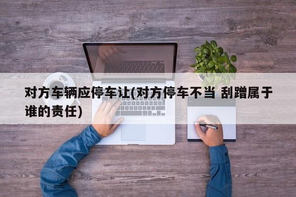 对方车辆应停车让(对方停车不当 刮蹭属于谁的责任)