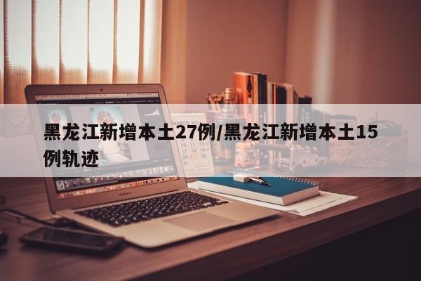 黑龙江新增本土27例/黑龙江新增本土15例轨迹