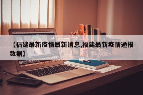 【福建最新疫情最新消息,福建最新疫情通报数据】