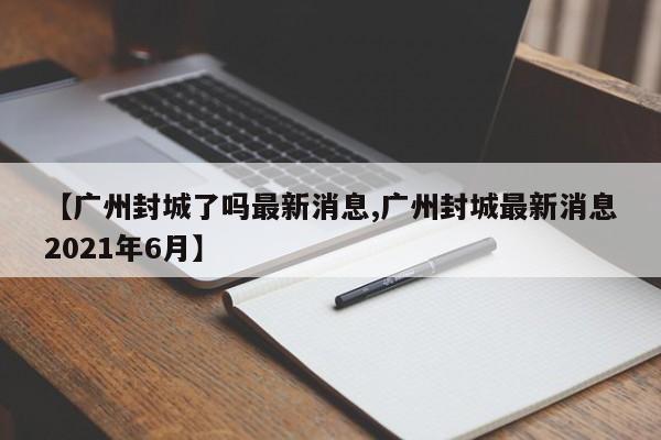 【广州封城了吗最新消息,广州封城最新消息2021年6月】