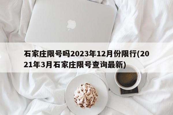 石家庄限号吗2023年12月份限行(2021年3月石家庄限号查询最新)