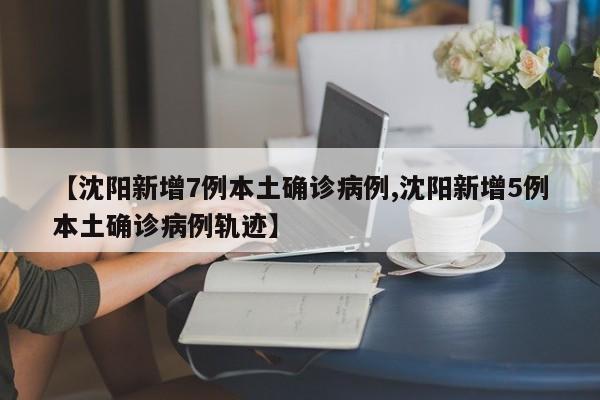【沈阳新增7例本土确诊病例,沈阳新增5例本土确诊病例轨迹】