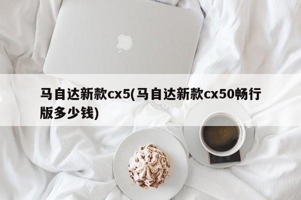 马自达新款cx5(马自达新款cx50畅行版多少钱)